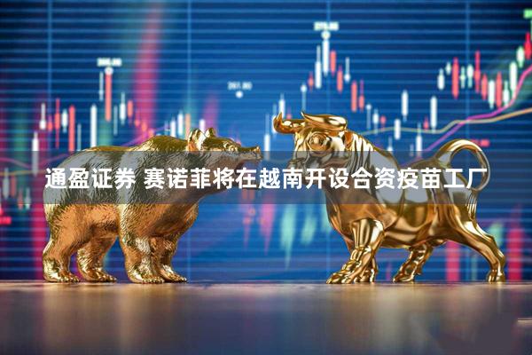通盈证券 赛诺菲将在越南开设合资疫苗工厂