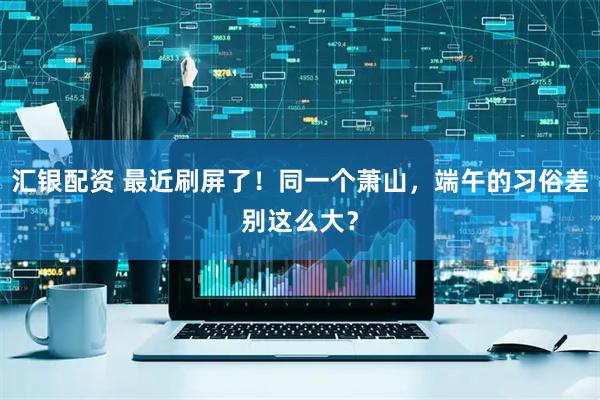 汇银配资 最近刷屏了！同一个萧山，端午的习俗差别这么大？