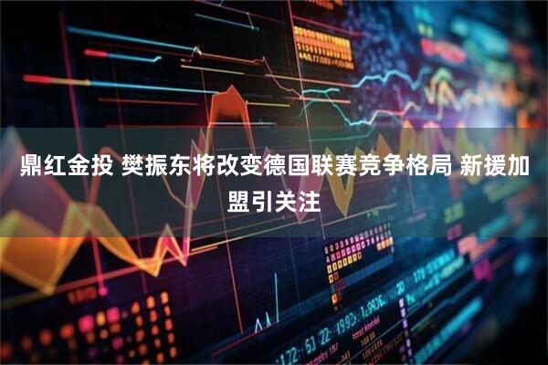 鼎红金投 樊振东将改变德国联赛竞争格局 新援加盟引关注