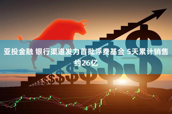 亚投金融 银行渠道发力首批浮费基金 5天累计销售约26亿