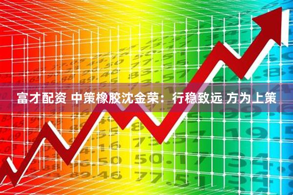 富才配资 中策橡胶沈金荣：行稳致远 方为上策