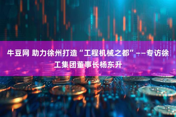 牛豆网 助力徐州打造“工程机械之都”——专访徐工集团董事长杨东升