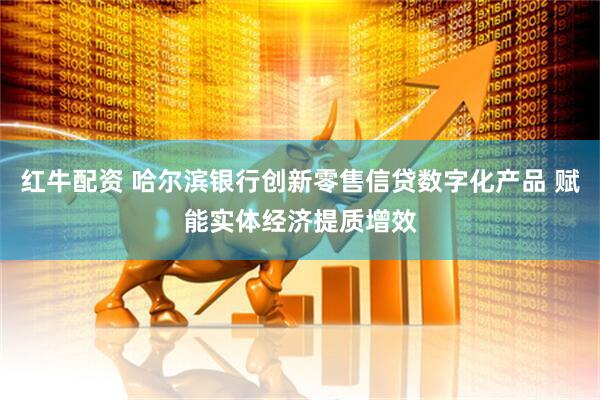 红牛配资 哈尔滨银行创新零售信贷数字化产品 赋能实体经济提质增效