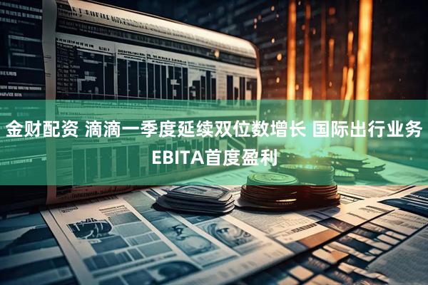 金财配资 滴滴一季度延续双位数增长 国际出行业务EBITA首度盈利