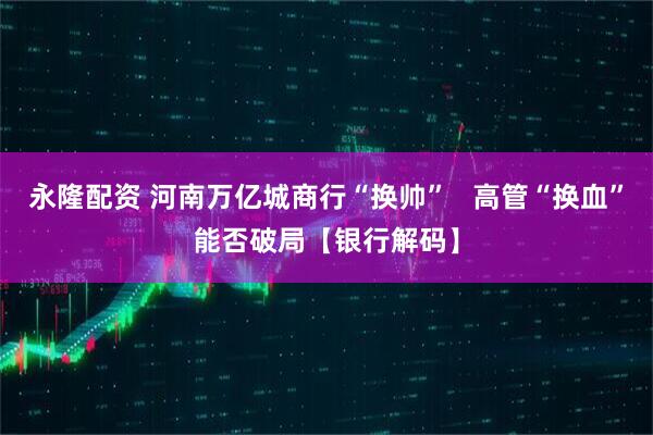 永隆配资 河南万亿城商行“换帅”   高管“换血”能否破局【银行解码】