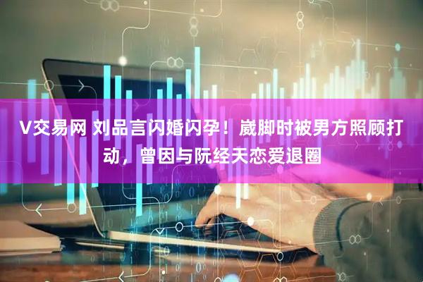 V交易网 刘品言闪婚闪孕！崴脚时被男方照顾打动，曾因与阮经天恋爱退圈