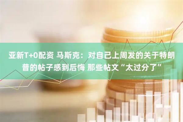 亚新T+0配资 马斯克：对自己上周发的关于特朗普的帖子感到后悔 那些帖文“太过分了”