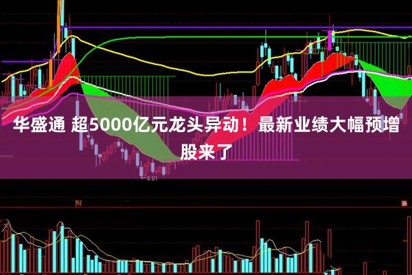 华盛通 超5000亿元龙头异动！最新业绩大幅预增股来了
