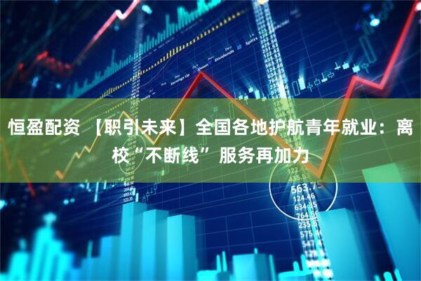 恒盈配资 【职引未来】全国各地护航青年就业：离校“不断线” 服务再加力