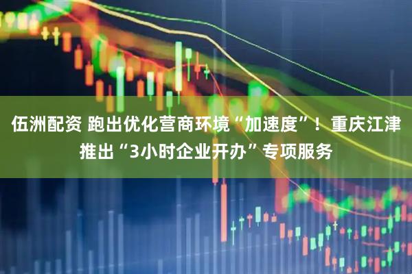 伍洲配资 跑出优化营商环境“加速度”！重庆江津推出“3小时企业开办”专项服务