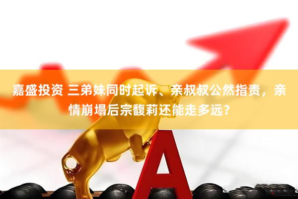 嘉盛投资 三弟妹同时起诉、亲叔叔公然指责，亲情崩塌后宗馥莉还能走多远？