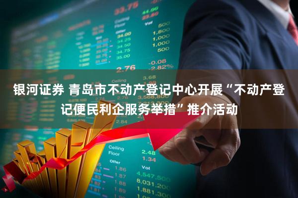 银河证券 青岛市不动产登记中心开展“不动产登记便民利企服务举措”推介活动