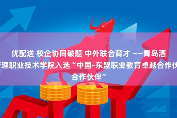 优配送 校企协同破题 中外联合育才 ——青岛酒店管理职业技术学院入选“中国-东盟职业教育卓越合作伙伴”