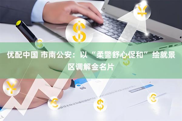 优配中国 市南公安：以 “柔警舒心促和” 绘就景区调解金名片