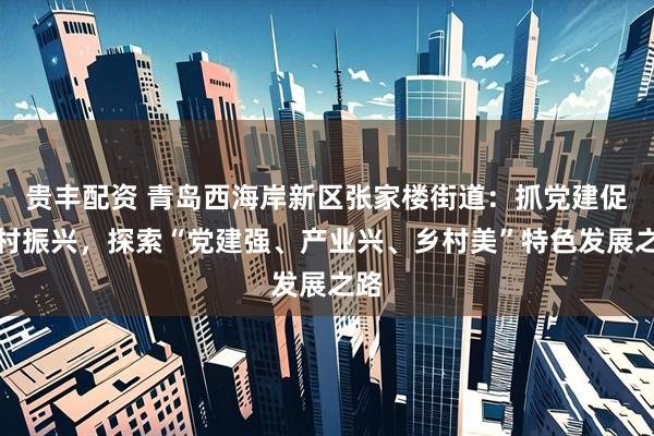 贵丰配资 青岛西海岸新区张家楼街道：抓党建促乡村振兴，探索“党建强、产业兴、乡村美”特色发展之路