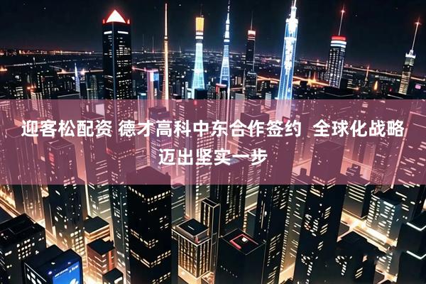 迎客松配资 德才高科中东合作签约  全球化战略迈出坚实一步