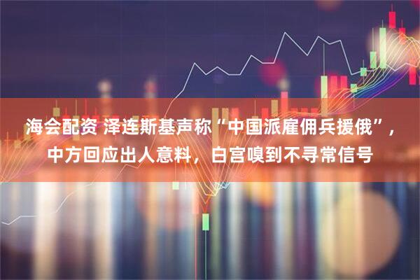 海会配资 泽连斯基声称“中国派雇佣兵援俄”，中方回应出人意料，白宫嗅到不寻常信号