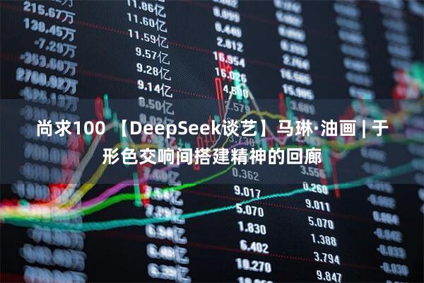 尚求100 【DeepSeek谈艺】马琳·油画 | 于形色交响间搭建精神的回廊
