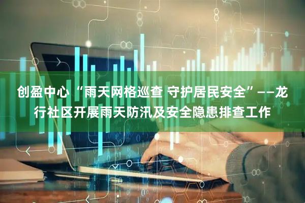 创盈中心 “雨天网格巡查 守护居民安全”——龙行社区开展雨天防汛及安全隐患排查工作