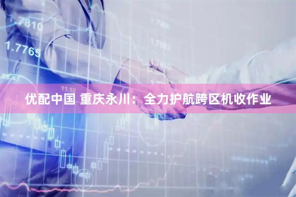 优配中国 重庆永川：全力护航跨区机收作业