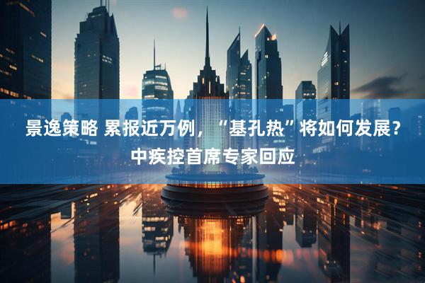 景逸策略 累报近万例，“基孔热”将如何发展？中疾控首席专家回应