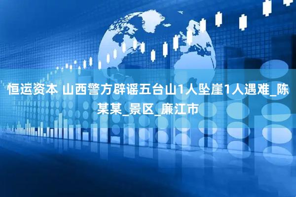 恒运资本 山西警方辟谣五台山1人坠崖1人遇难_陈某某_景区_廉江市