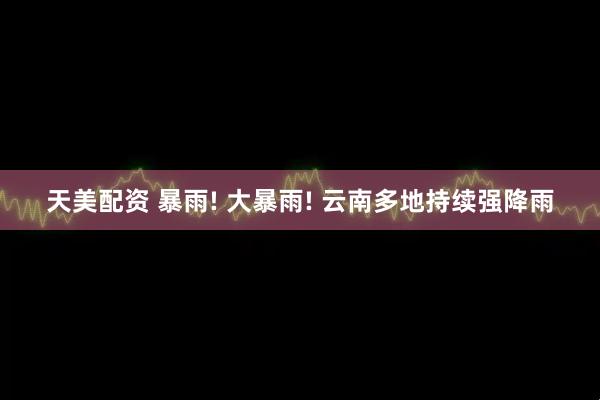 天美配资 暴雨! 大暴雨! 云南多地持续强降雨