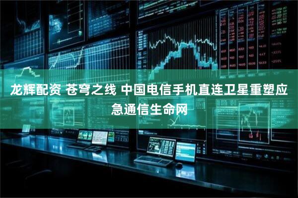 龙辉配资 苍穹之线 中国电信手机直连卫星重塑应急通信生命网