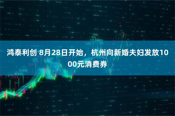 鸿泰利创 8月28日开始，杭州向新婚夫妇发放1000元消费券