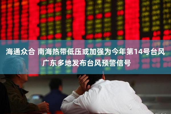 海通众合 南海热带低压或加强为今年第14号台风 广东多地发布台风预警信号