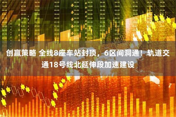 创赢策略 全线8座车站封顶，6区间洞通！轨道交通18号线北延伸段加速建设