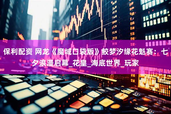 保利配资 网龙《魔域口袋版》鲛梦汐缘花魁赛：七夕浪漫启幕_花皇_海底世界_玩家