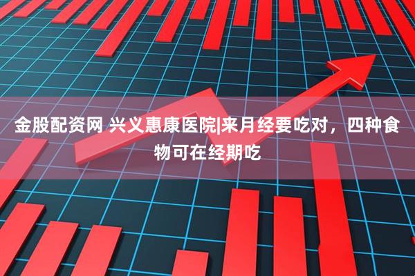 金股配资网 兴义惠康医院|来月经要吃对，四种食物可在经期吃