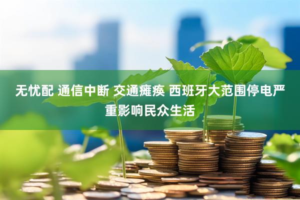 无忧配 通信中断 交通瘫痪 西班牙大范围停电严重影响民众生活
