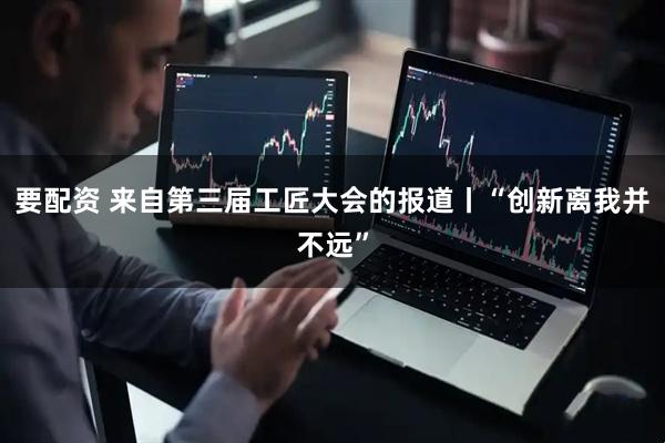 要配资 来自第三届工匠大会的报道丨“创新离我并不远”