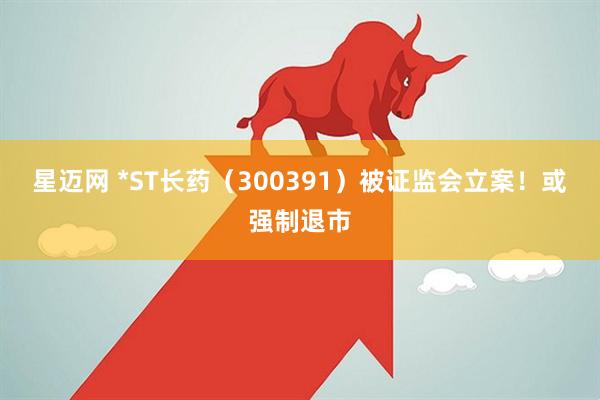 星迈网 *ST长药（300391）被证监会立案！或强制退市