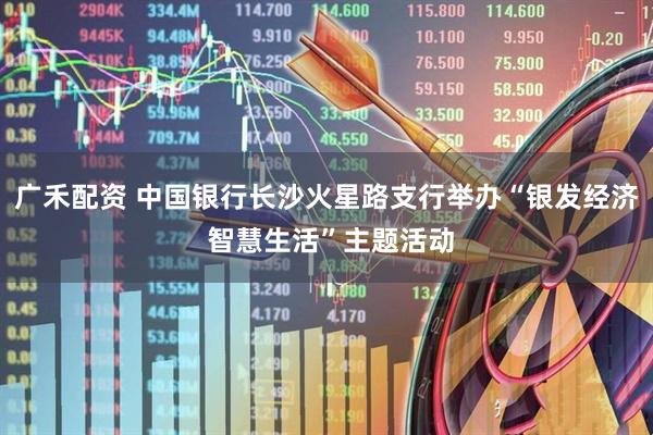 广禾配资 中国银行长沙火星路支行举办“银发经济 智慧生活”主题活动