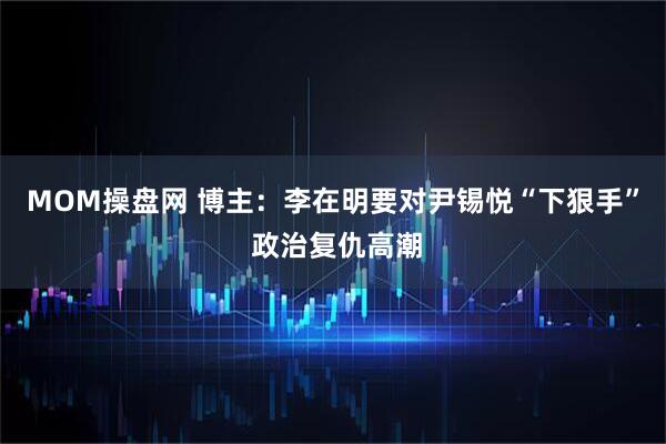 MOM操盘网 博主：李在明要对尹锡悦“下狠手” 政治复仇高潮