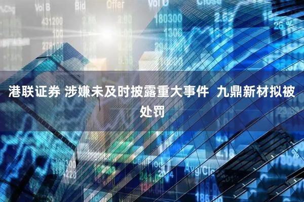 港联证券 涉嫌未及时披露重大事件  九鼎新材拟被处罚