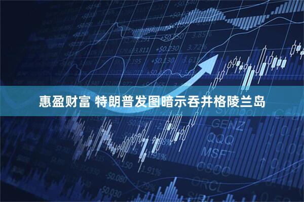 惠盈财富 特朗普发图暗示吞并格陵兰岛