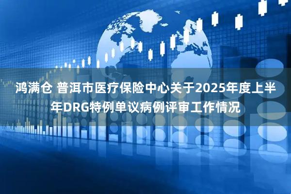 鸿满仓 普洱市医疗保险中心关于2025年度上半年DRG特例单议病例评审工作情况