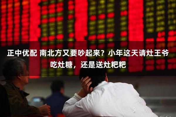 正中优配 南北方又要吵起来？小年这天请灶王爷吃灶糖，还是送灶粑粑