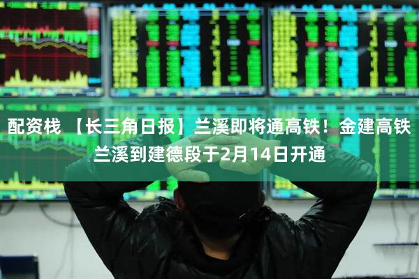 配资栈 【长三角日报】兰溪即将通高铁！金建高铁兰溪到建德段于2月14日开通