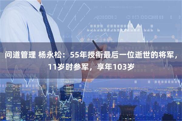问道管理 杨永松：55年授衔最后一位逝世的将军，11岁时参军，享年103岁
