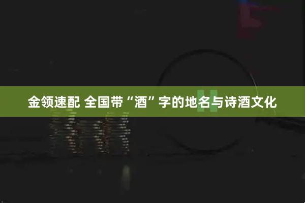 金领速配 全国带“酒”字的地名与诗酒文化