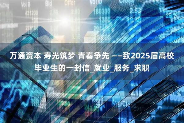 万通资本 寿光筑梦 青春争先 ——致2025届高校毕业生的一封信_就业_服务_求职
