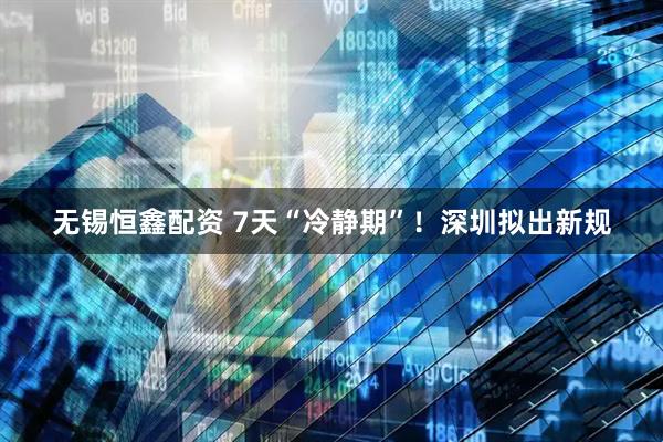 无锡恒鑫配资 7天“冷静期”！深圳拟出新规