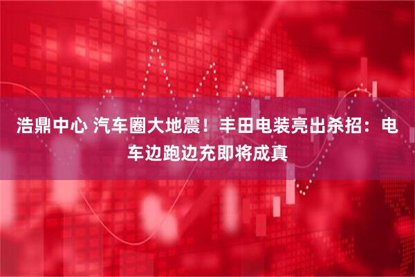 浩鼎中心 汽车圈大地震！丰田电装亮出杀招：电车边跑边充即将成真