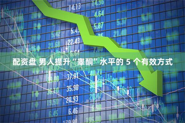 配资盘 男人提升“睾酮”水平的 5 个有效方式