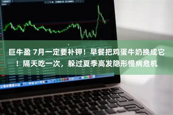 巨牛盈 7月一定要补钾！早餐把鸡蛋牛奶换成它！隔天吃一次，躲过夏季高发隐形慢病危机
